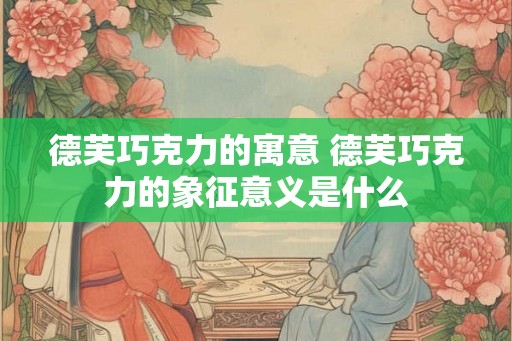 德芙巧克力的寓意 德芙巧克力的象征意义是什么