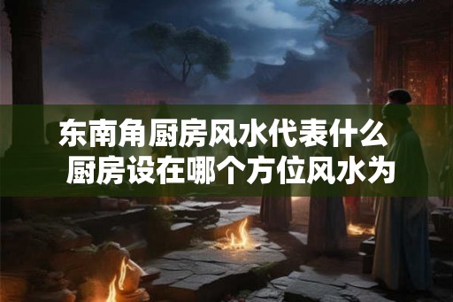 东南角厨房风水代表什么  厨房设在哪个方位风水为最好