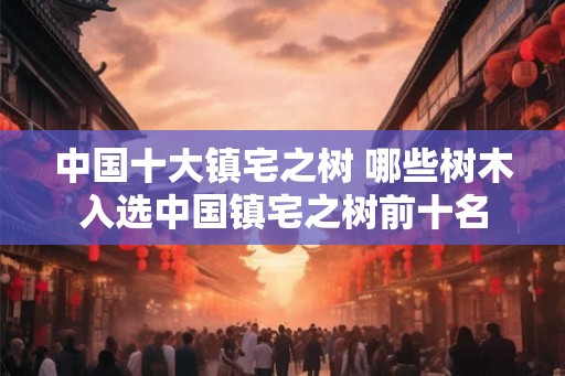 中国十大镇宅之树 哪些树木入选中国镇宅之树前十名