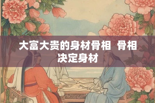 大富大贵的身材骨相  骨相决定身材