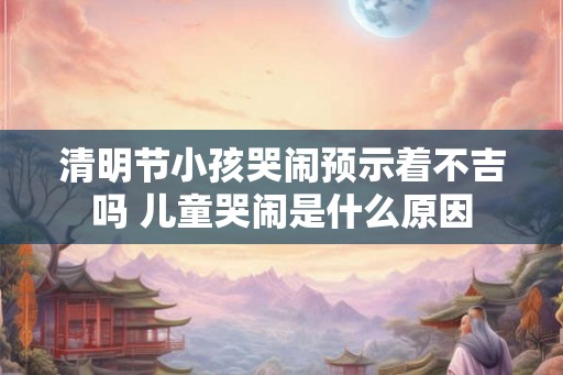 清明节小孩哭闹预示着不吉吗 儿童哭闹是什么原因