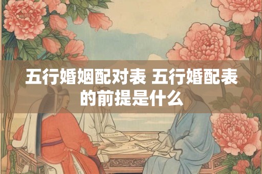 五行婚姻配对表 五行婚配表的前提是什么 五行婚姻配对表 五行婚配表的前提是什么