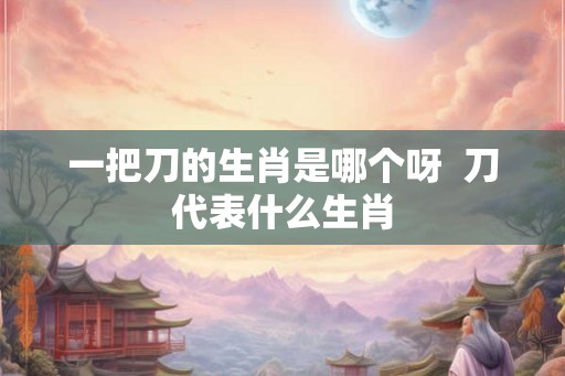 一把刀的生肖是哪个呀  刀代表什么生肖