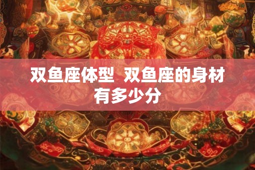 双鱼座体型  双鱼座的身材有多少分