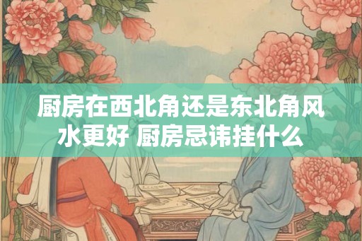 厨房在西北角还是东北角风水更好 厨房忌讳挂什么