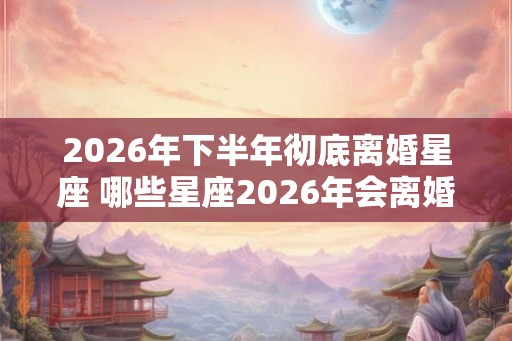 2026年下半年彻底离婚星座 哪些星座2026年会离婚