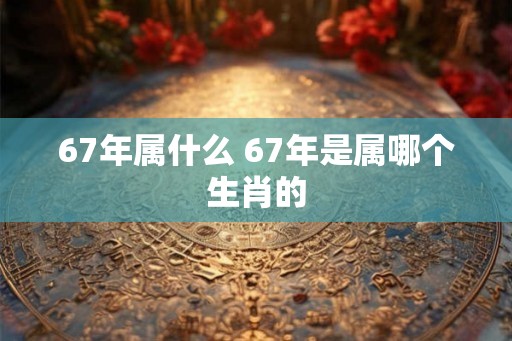 67年属什么 67年是属哪个生肖的
