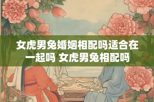 女虎男兔婚姻相配吗适合在一起吗 女虎男兔相配吗