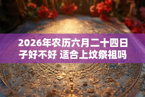 2026年农历六月二十四日子好不好 适合上坟祭祖吗 2026年农历六月二十四日子好不好 适合上坟祭祖吗