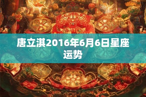 唐立淇2016年6月6日星座运势 唐立淇2016年6月6日星座运势