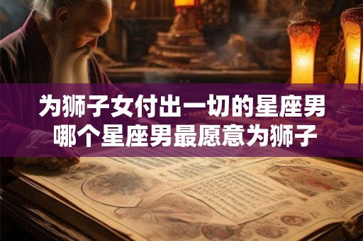 为狮子女付出一切的星座男 哪个星座男最愿意为狮子女付出一切