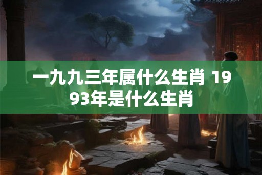 一九九三年属什么生肖 1993年是什么生肖 一九九三年属什么生肖 1993年是什么生肖