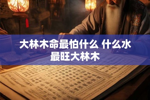 大林木命最怕什么 什么水最旺大林木