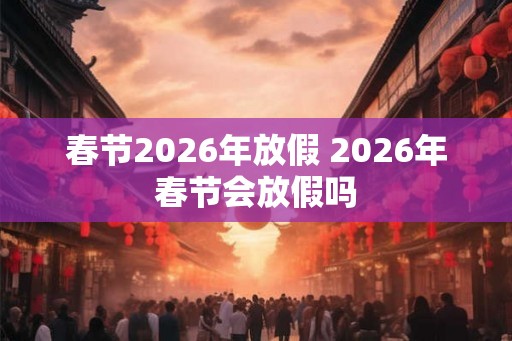 春节2026年放假 2026年春节会放假吗 春节2026年放假 2026年春节会放假吗