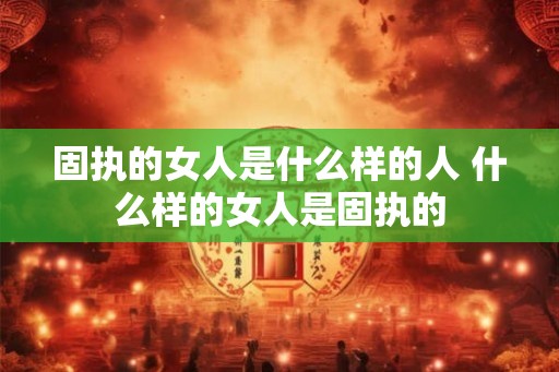 固执的女人是什么样的人 什么样的女人是固执的
