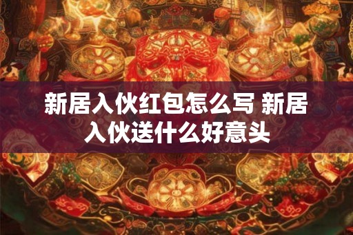 新居入伙红包怎么写 新居入伙送什么好意头 新居入伙红包怎么写 新居入伙送什么好意头