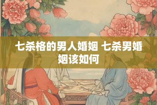 七杀格的男人婚姻 七杀男婚姻该如何