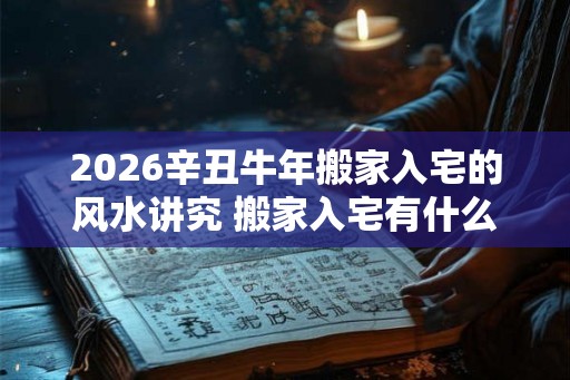 2026辛丑牛年搬家入宅的风水讲究 搬家入宅有什么风水需注意