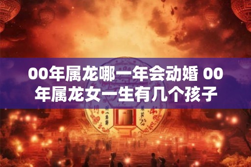 00年属龙哪一年会动婚 00年属龙女一生有几个孩子