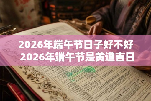 2026年端午节日子好不好 2026年端午节是黄道吉日吗 2026年端午节日子好不好 2026年端午节是黄道吉日吗