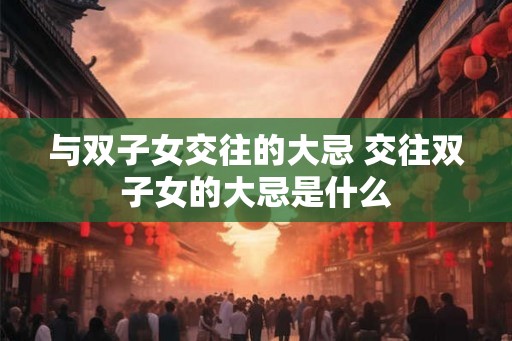 与双子女交往的大忌 交往双子女的大忌是什么