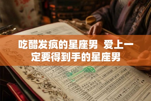 吃醋发疯的星座男  爱上一定要得到手的星座男