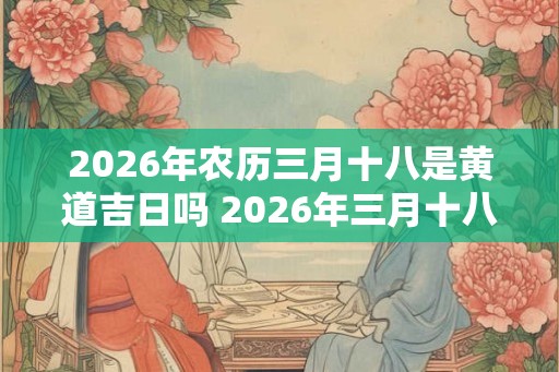 2026年农历三月十八是黄道吉日吗 2026年三月十八可选黄道吉日