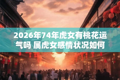 2026年74年虎女有桃花运气吗 属虎女感情状况如何