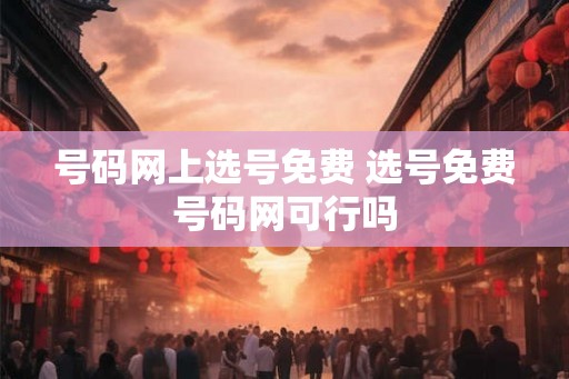 号码网上选号免费 选号免费号码网可行吗