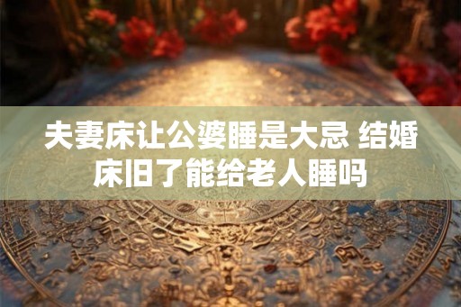 夫妻床让公婆睡是大忌 结婚床旧了能给老人睡吗