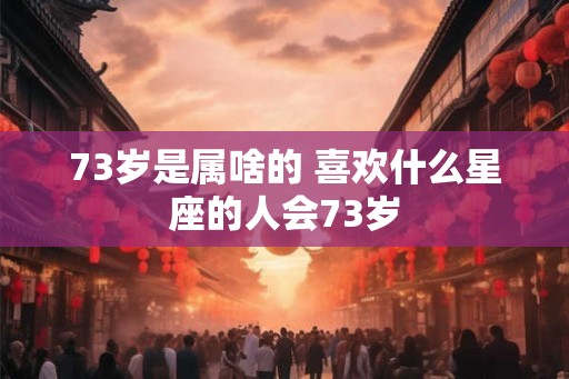 73岁是属啥的 喜欢什么星座的人会73岁