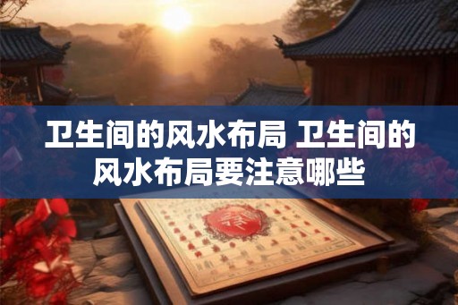 卫生间的风水布局 卫生间的风水布局要注意哪些 卫生间的风水布局 卫生间的风水布局要注意哪些
