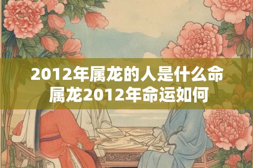 2012年属龙的人是什么命 属龙2012年命运如何