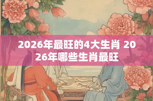 2026年最旺的4大生肖 2026年哪些生肖最旺 2026年最旺的4大生肖 2026年哪些生肖最旺