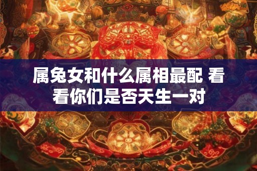 属兔女和什么属相最配 看看你们是否天生一对 属兔女和什么属相最配 看看你们是否天生一对