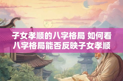 子女孝顺的八字格局 如何看八字格局能否反映子女孝顺