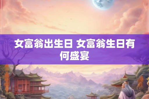 女富翁出生日 女富翁生日有何盛宴 女富翁出生日 女富翁生日有何盛宴