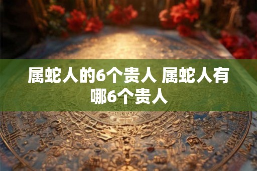 属蛇人的6个贵人 属蛇人有哪6个贵人