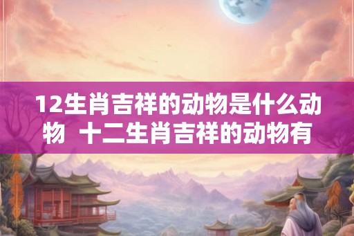 12生肖吉祥的动物是什么动物  十二生肖吉祥的动物有哪些