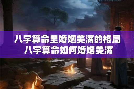 八字算命里婚姻美满的格局 八字算命如何婚姻美满