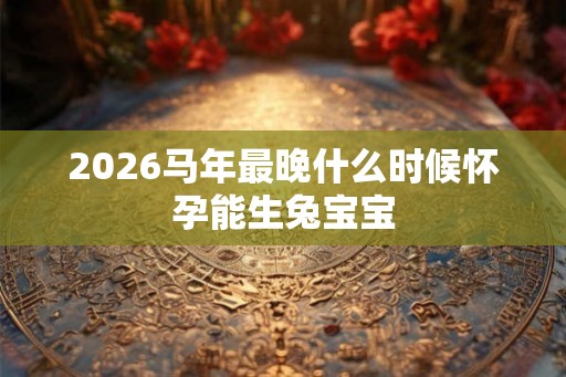 2026马年最晚什么时候怀孕能生兔宝宝