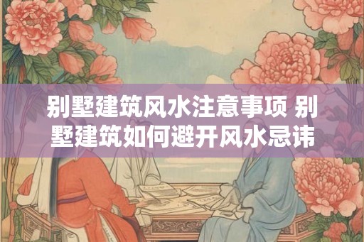 别墅建筑风水注意事项 别墅建筑如何避开风水忌讳 别墅建筑风水注意事项 别墅建筑如何避开风水忌讳