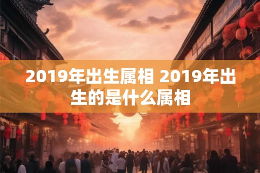 2019年出生属相 2019年出生的是什么属相