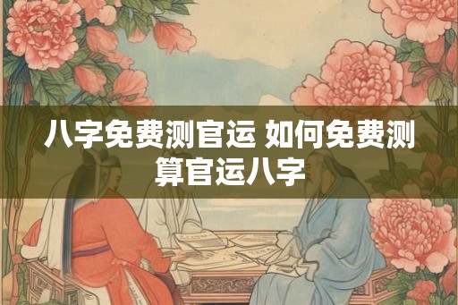 八字免费测官运 如何免费测算官运八字