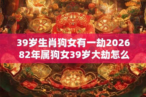 39岁生肖狗女有一劫2026 82年属狗女39岁大劫怎么化解
