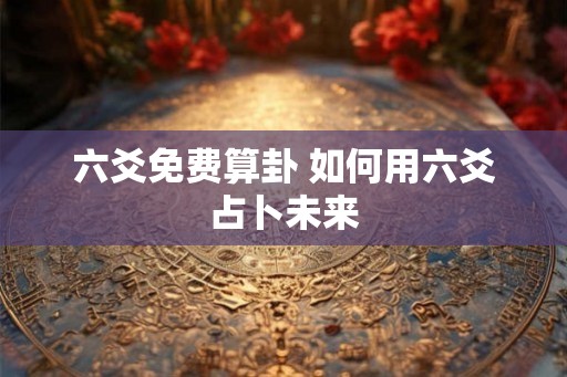 六爻免费算卦 如何用六爻占卜未来 六爻免费算卦 如何用六爻占卜未来