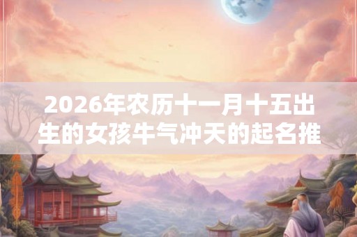 2026年农历十一月十五出生的女孩牛气冲天的起名推荐！