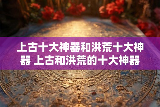 上古十大神器和洪荒十大神器 上古和洪荒的十大神器有哪些