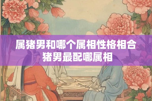 属猪男和哪个属相性格相合 猪男最配哪属相