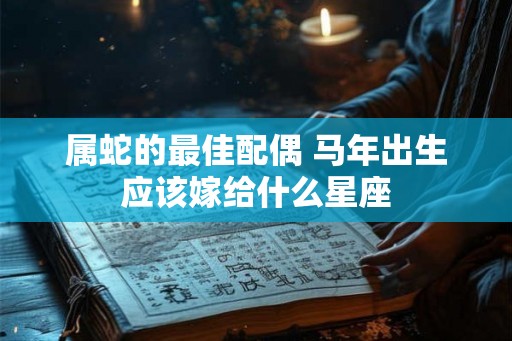属蛇的最佳配偶 马年出生应该嫁给什么星座